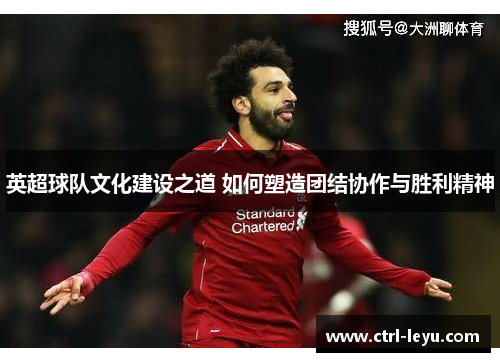 英超球队文化建设之道 如何塑造团结协作与胜利精神