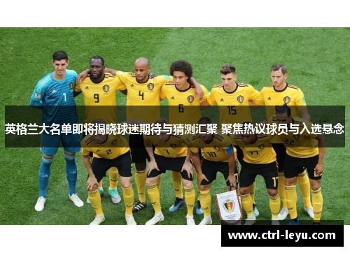 英格兰大名单即将揭晓球迷期待与猜测汇聚 聚焦热议球员与入选悬念