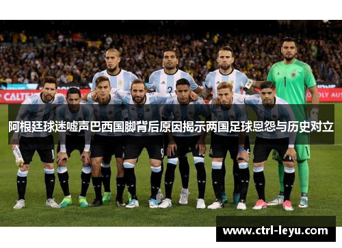 阿根廷球迷嘘声巴西国脚背后原因揭示两国足球恩怨与历史对立