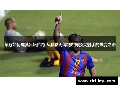 莱万如何成就足坛传奇 从默默无闻到世界顶尖射手的蜕变之路