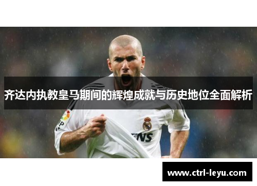 齐达内执教皇马期间的辉煌成就与历史地位全面解析