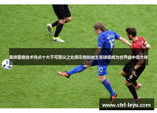 莫德里奇技术特点十大不可思议之处揭示他如何主宰球场成为世界级中场大师