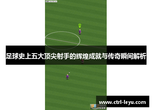 足球史上五大顶尖射手的辉煌成就与传奇瞬间解析