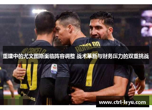 重建中的尤文图斯面临阵容调整 战术革新与财务压力的双重挑战