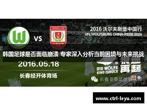 韩国足球是否面临崩溃 专家深入分析当前困境与未来挑战