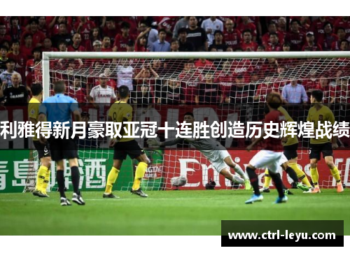 利雅得新月豪取亚冠十连胜创造历史辉煌战绩
