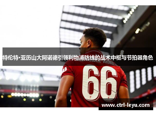 特伦特·亚历山大阿诺德引领利物浦防线的战术中枢与节拍器角色