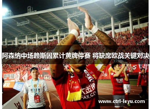 阿森纳中场赖斯因累计黄牌停赛 将缺席欧战关键对决